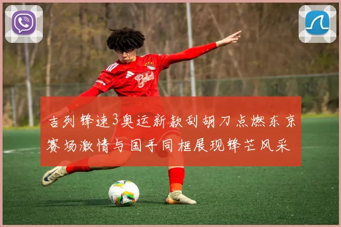 吉列锋速3奥运新款刮胡刀点燃东京赛场激情与国手同框展现锋芒风采