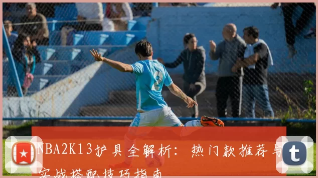 NBA2K13护具全解析：热门款推荐与实战搭配技巧指南