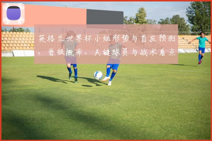 英格兰世界杯小组形势与首发预测，晋级概率、关键球员与战术看点