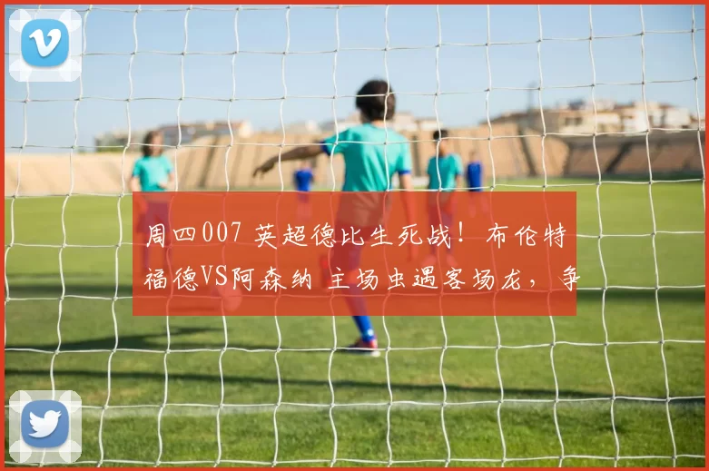 周四007 英超德比生死战！布伦特福德VS阿森纳 主场虫遇客场龙，争冠领头羊无路可退？_战术_定位球_欧联