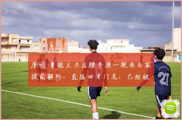 原创 鲁能主力后腰李源一跟老东家提前解约，直接回津门虎，已经被辟谣