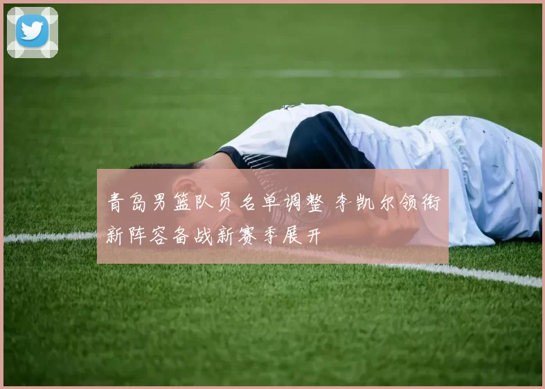 青岛男篮队员名单调整 李凯尔领衔新阵容备战新赛季展开