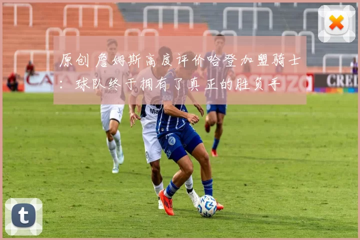 原创 詹姆斯高度评价哈登加盟骑士：球队终于拥有了真正的胜负手