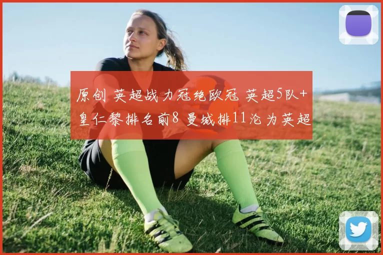 原创 英超战力冠绝欧冠 英超5队+皇仁黎排名前8 曼城排11沦为英超最差