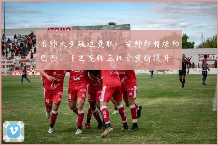 名帅大多疏远曼联，安帅即将续约巴西！卡里克转正机会重新提升