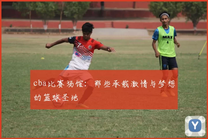 cba比赛场馆:那些承载激情与梦想的篮球圣地