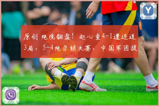 原创 绝境翻盘！赵心童4-1遭连追3局，5-4绝杀锁决赛，中国军团提前保底
