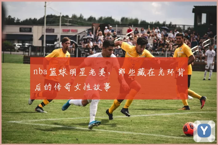 nba篮球明星老婆，那些藏在光环背后的传奇女性故事