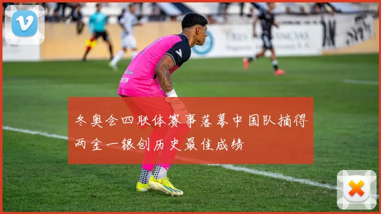 冬奥会四联体赛事落幕中国队摘得两金一银创历史最佳成绩