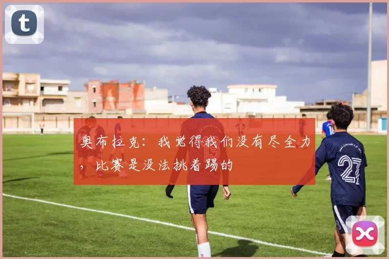 奥布拉克：我觉得我们没有尽全力，比赛是没法挑着踢的