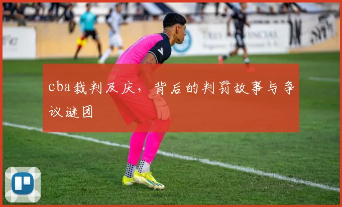 cba裁判及庆，背后的判罚故事与争议谜团
