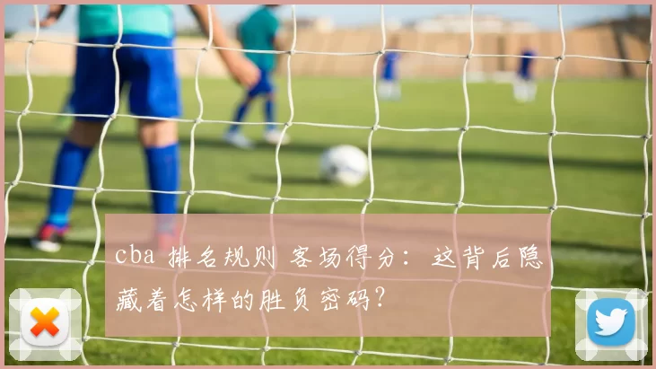 cba 排名规则 客场得分：这背后隐藏着怎样的胜负密码？