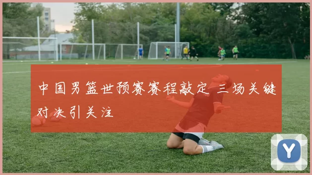 中国男篮世预赛赛程敲定 三场关键对决引关注