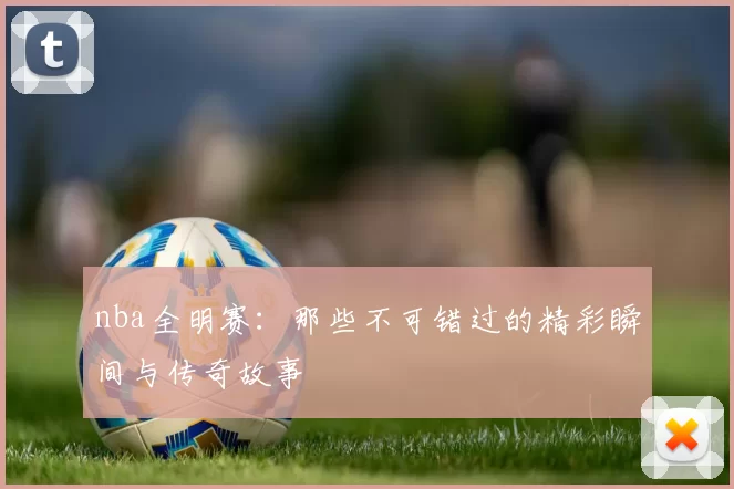 nba全明赛：那些不可错过的精彩瞬间与传奇故事