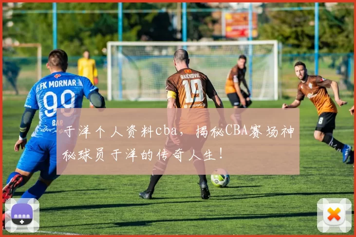 于洋个人资料cba，揭秘CBA赛场神秘球员于洋的传奇人生！