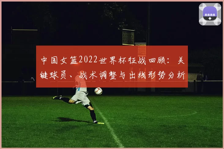 中国女篮2022世界杯征战回顾：关键球员、战术调整与出线形势分析