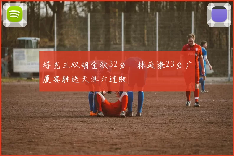 塔克三双胡金秋32分 林庭谦23分广厦客胜送天津六连败