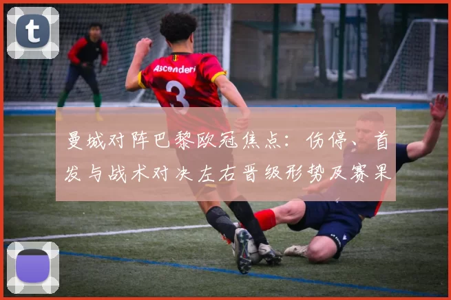 曼城对阵巴黎欧冠焦点：伤停、首发与战术对决左右晋级形势及赛果预判