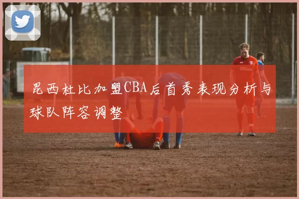 昆西杜比加盟CBA后首秀表现分析与球队阵容调整