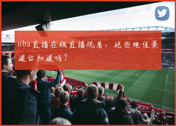 nba直播在线直播观看，这些绝佳渠道你知道吗？