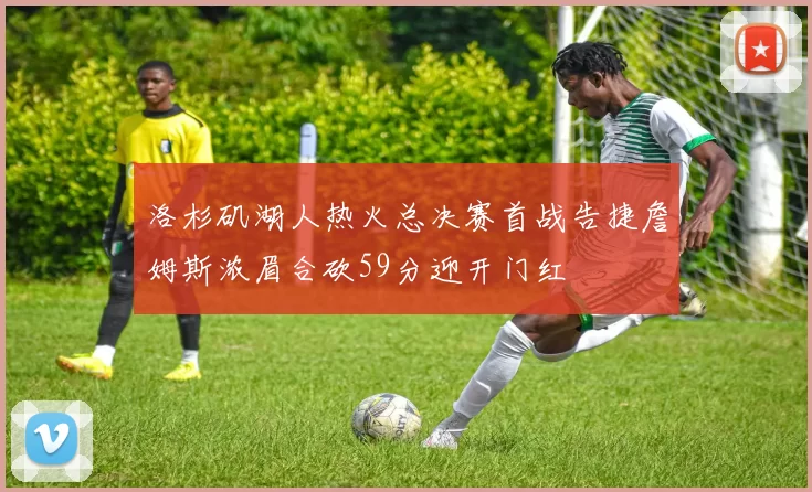 洛杉矶湖人热火总决赛首战告捷詹姆斯浓眉合砍59分迎开门红