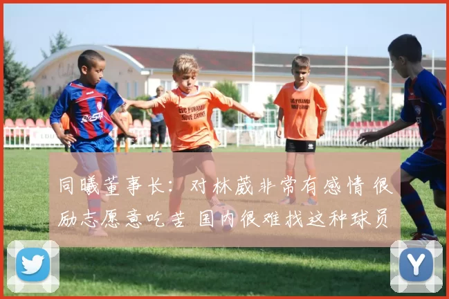 同曦董事长：对林葳非常有感情 很励志愿意吃苦 国内很难找这种球员