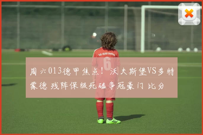 周六013德甲焦点！沃夫斯堡VS多特蒙德 残阵保级死磕争冠豪门 比分进球数精准预判_狼堡_状态_核心