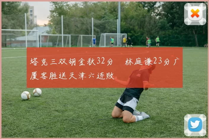 塔克三双胡金秋32分 林庭谦23分广厦客胜送天津六连败