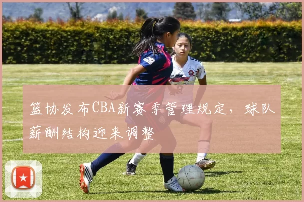 篮协发布CBA新赛季管理规定，球队薪酬结构迎来调整