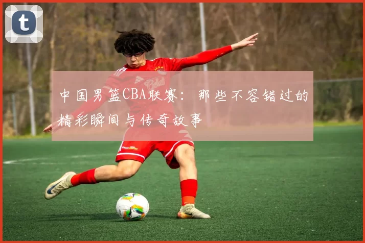 中国男篮CBA联赛:那些不容错过的精彩瞬间与传奇故事