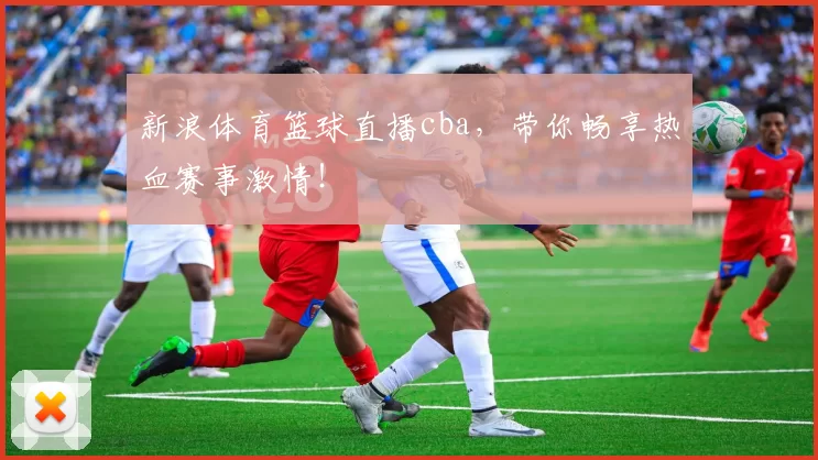 新浪体育篮球直播cba，带你畅享热血赛事激情！