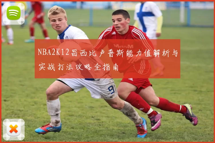 NBA2K12昌西比卢普斯能力值解析与实战打法攻略全指南