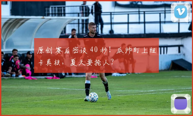 原创 赛后密谈 40 秒！瓜帅盯上纽卡真核，夏天要抢人？