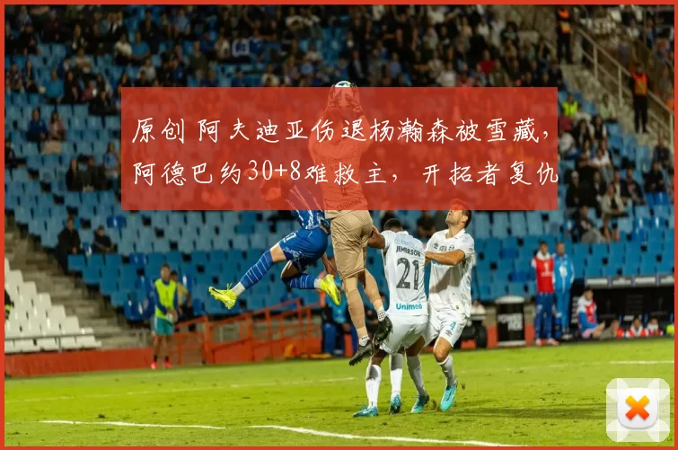 原创 阿夫迪亚伤退杨瀚森被雪藏，阿德巴约30+8难救主，开拓者复仇热火