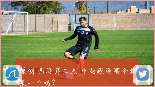 原创 西海岸三杰 申花跟海港会搞来一个吗？