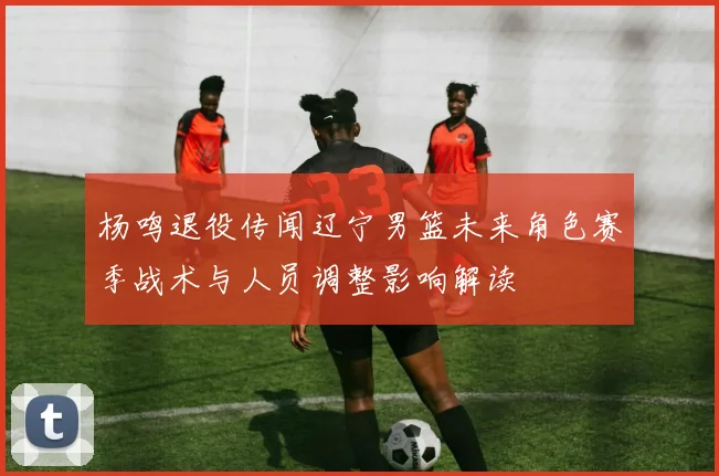 杨鸣退役传闻辽宁男篮未来角色赛季战术与人员调整影响解读