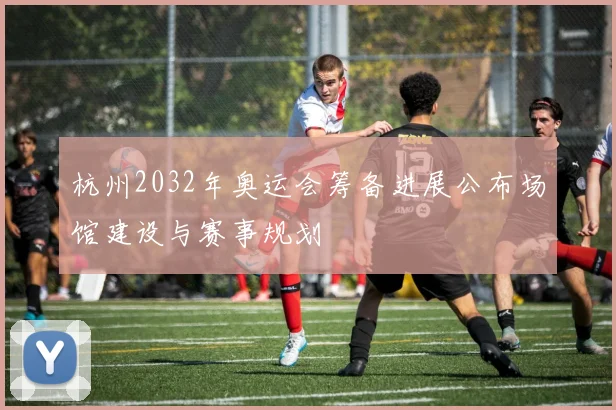 杭州2032年奥运会筹备进展公布场馆建设与赛事规划