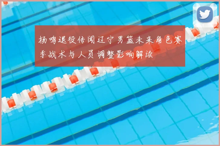 杨鸣退役传闻辽宁男篮未来角色赛季战术与人员调整影响解读