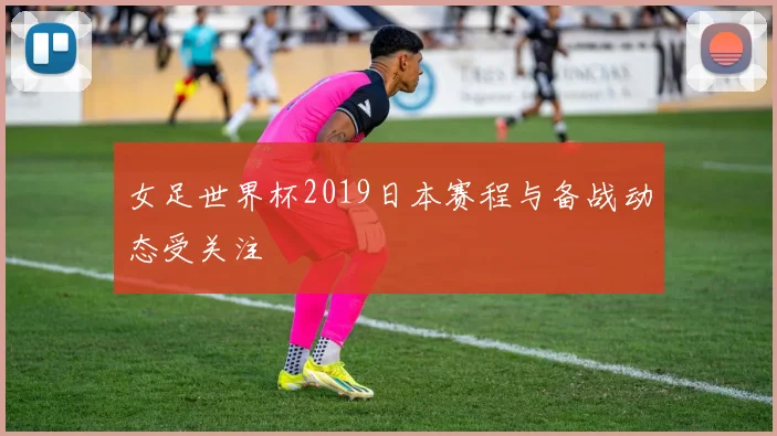女足世界杯2019日本赛程与备战动态受关注